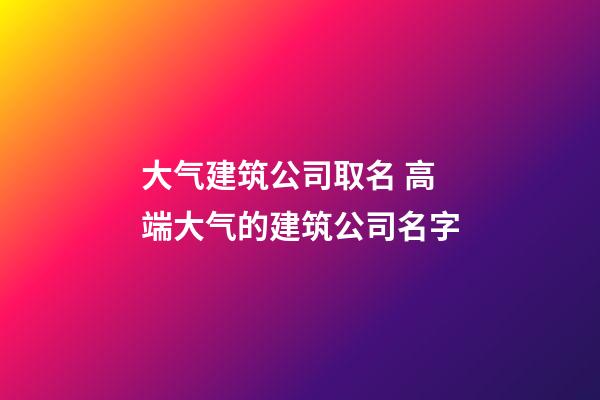 大气建筑公司取名 高端大气的建筑公司名字-第1张-公司起名-玄机派